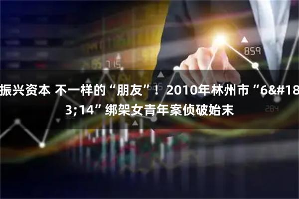 振兴资本 不一样的“朋友”！2010年林州市“6·14”绑架女青年案侦破始末