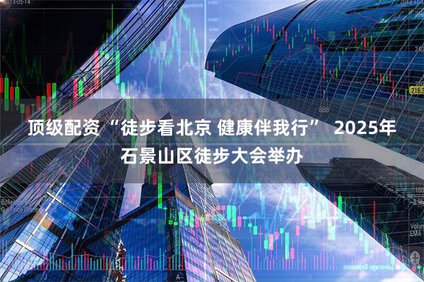 顶级配资 “徒步看北京 健康伴我行”  2025年石景山区徒步大会举办