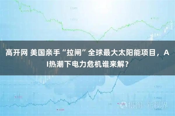 高开网 美国亲手“拉闸”全球最大太阳能项目，AI热潮下电力危机谁来解？