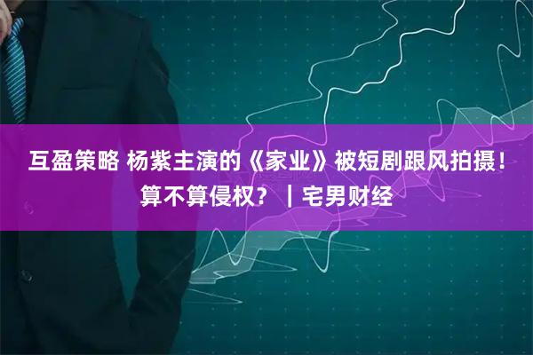 互盈策略 杨紫主演的《家业》被短剧跟风拍摄！算不算侵权？｜宅男财经
