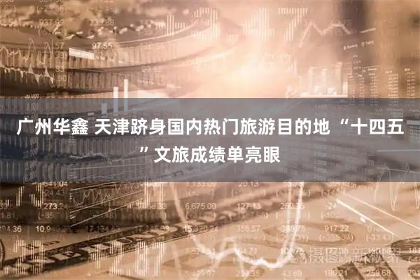 广州华鑫 天津跻身国内热门旅游目的地 “十四五”文旅成绩单亮眼