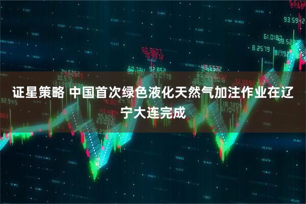 证星策略 中国首次绿色液化天然气加注作业在辽宁大连完成