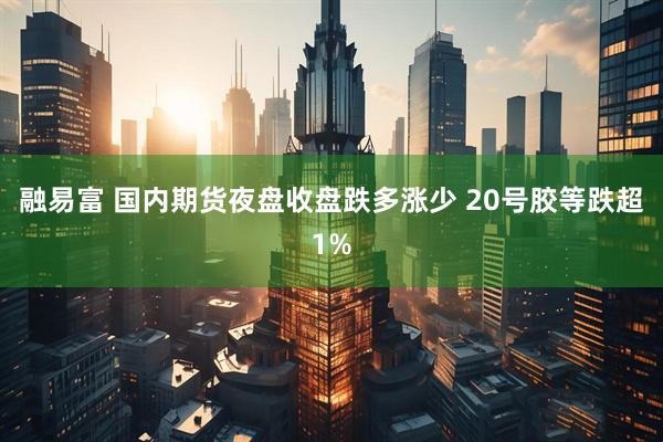 融易富 国内期货夜盘收盘跌多涨少 20号胶等跌超1%
