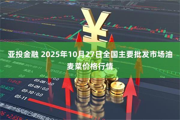亚投金融 2025年10月27日全国主要批发市场油麦菜价格行情