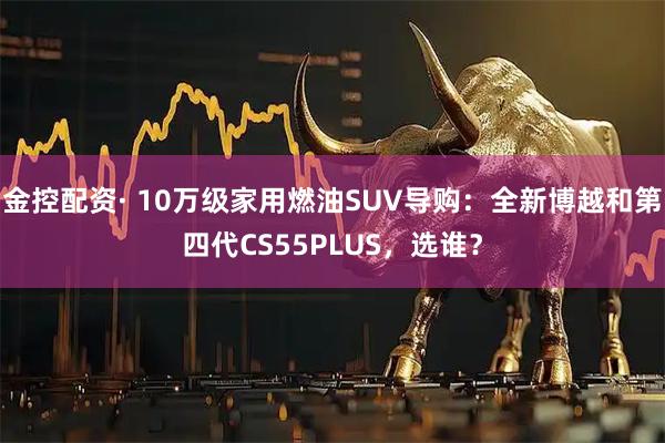 金控配资· 10万级家用燃油SUV导购：全新博越和第四代CS55PLUS，选谁？