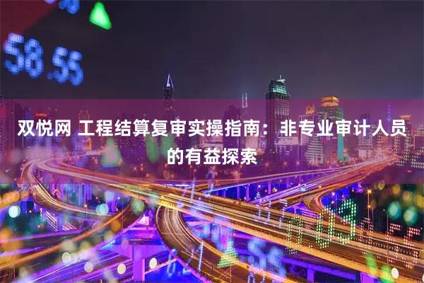 双悦网 工程结算复审实操指南：非专业审计人员的有益探索
