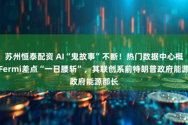 苏州恒泰配资 AI“鬼故事”不断！热门数据中心概念股Fermi差点“一日腰斩”，其联创系前特朗普政府能源部长