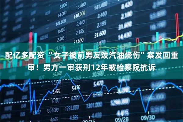 配亿多配资 “女子被前男友泼汽油烧伤”案发回重审！男方一审获刑12年被检察院抗诉