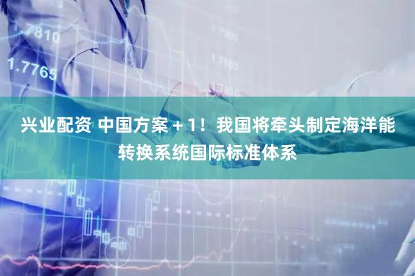 兴业配资 中国方案＋1！我国将牵头制定海洋能转换系统国际标准体系