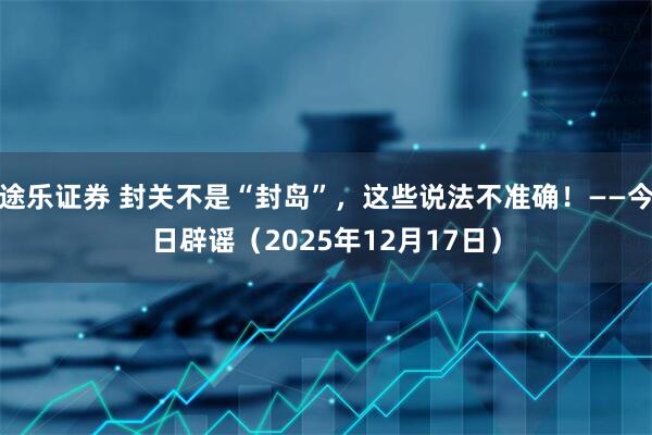 途乐证券 封关不是“封岛”，这些说法不准确！——今日辟谣（2025年12月17日）